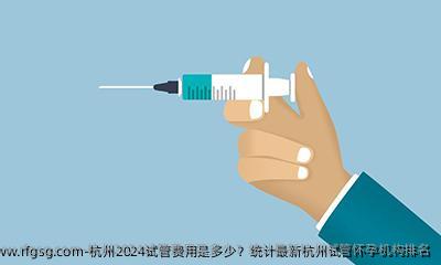 杭州2024试管费用是多少？统计最新杭州试管怀孕机构排名