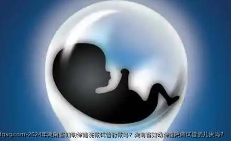 2024年湖南省妇幼保健院做试管能做吗？湖南省妇幼保健院做试管婴儿贵吗？