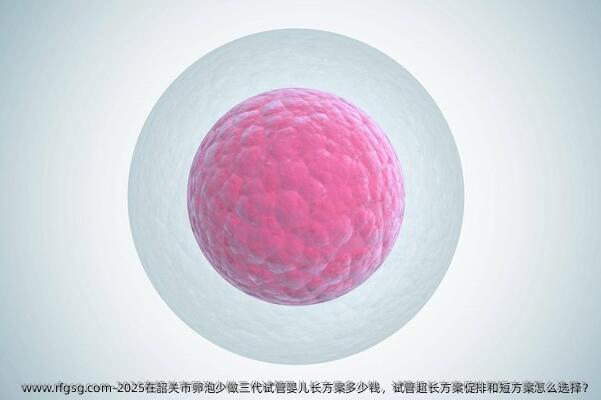 2025在韶关市卵泡少做三代试管婴儿长方案多少钱，试管超长方案促排和短方案怎么选择？