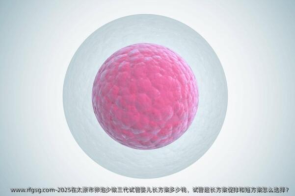 2025在太原市卵泡少做三代试管婴儿长方案多少钱，试管超长方案促排和短方案怎么选择？