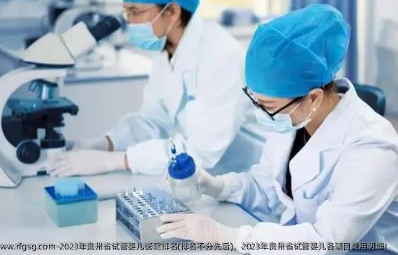 2023年贵州省试管婴儿医院排名(排名不分先后)，2023年贵州省试管婴儿各项目费用明细！