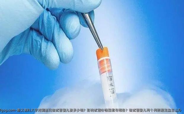 遵义医科大学附属医院做试管婴儿要多少钱？影响试管价格因素有哪些？做试管婴儿两个月阴道流血怎么办