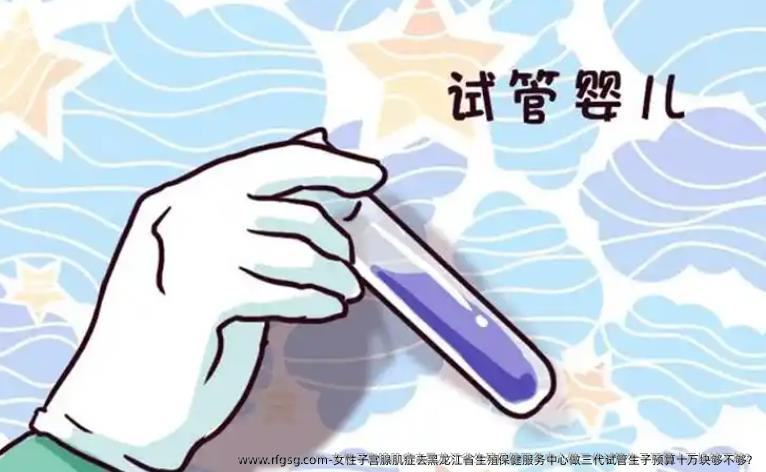 女性子宫腺肌症去黑龙江省生殖保健服务中心做三代试管生子预算十万块够不够？