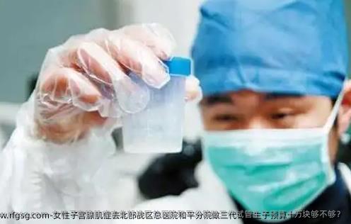 女性子宫腺肌症去北部战区总医院和平分院做三代试管生子预算十万块够不够？