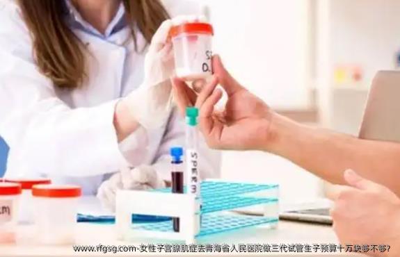 女性子宫腺肌症去青海省人民医院做三代试管生子预算十万块够不够？